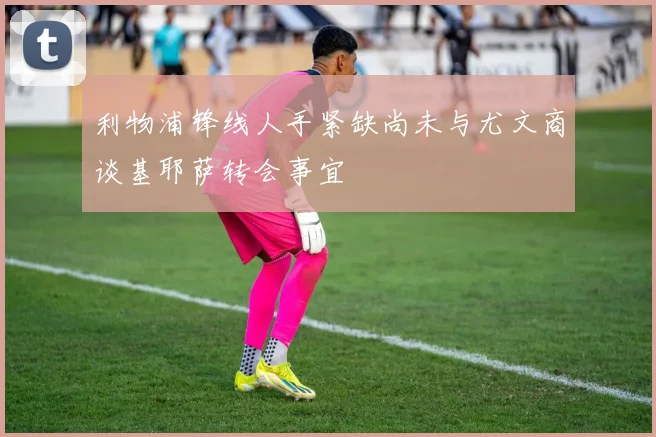 利物浦锋线人手紧缺尚未与尤文商谈基耶萨转会事宜