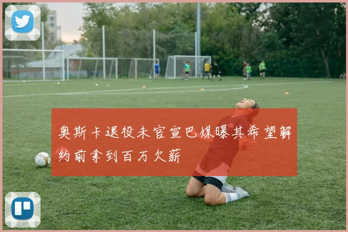 奥斯卡退役未官宣巴媒曝其希望解约前拿到百万欠薪