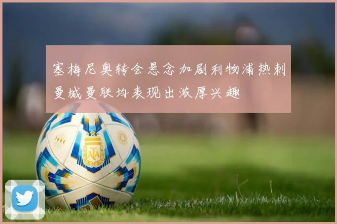 塞梅尼奥转会悬念加剧利物浦热刺曼城曼联均表现出浓厚兴趣