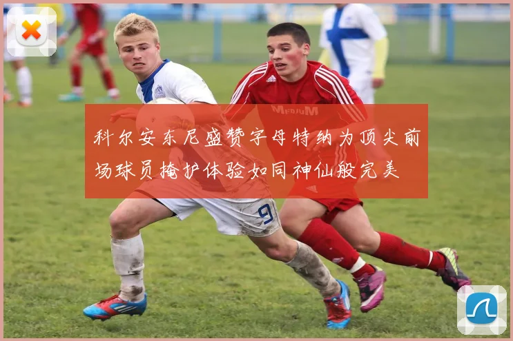 科尔安东尼盛赞字母特纳为顶尖前场球员掩护体验如同神仙般完美