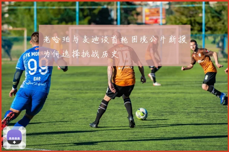老哈珀与麦迪谈首轮困境公牛新援为何选择挑战历史