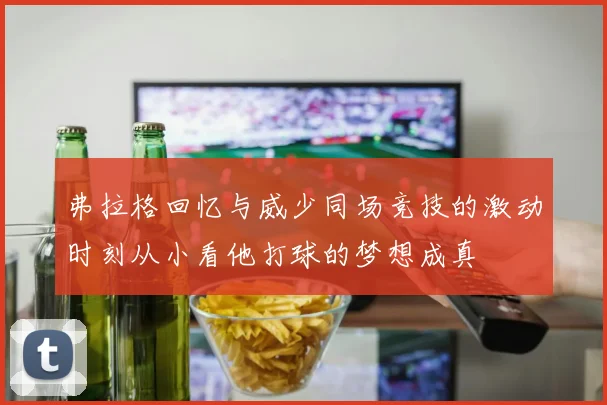 弗拉格回忆与威少同场竞技的激动时刻从小看他打球的梦想成真