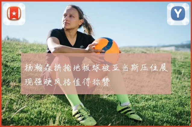 杨瀚森拼抢地板球被亚当斯压住展现强硬风格值得称赞