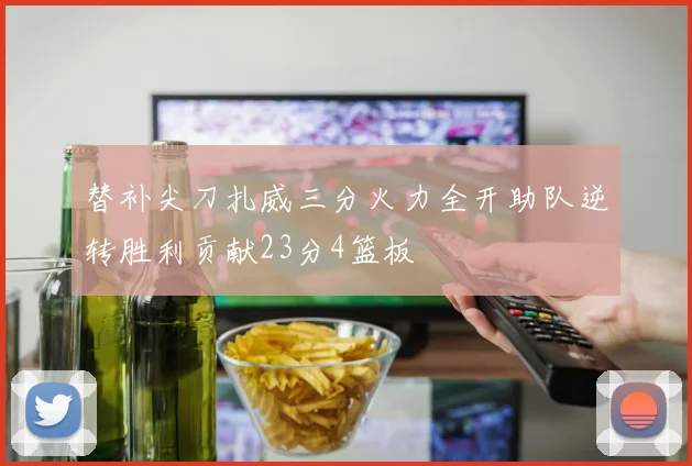 替补尖刀扎威三分火力全开助队逆转胜利贡献23分4篮板