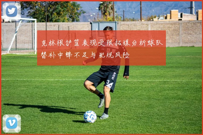 克林根护筐表现受限拓媒分析球队替补中锋不足与犯规风险