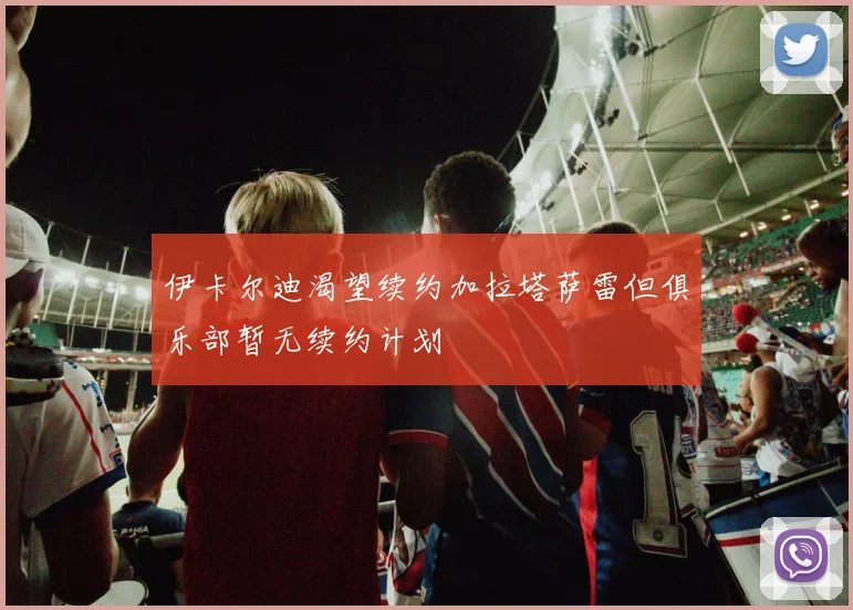 伊卡尔迪渴望续约加拉塔萨雷但俱乐部暂无续约计划