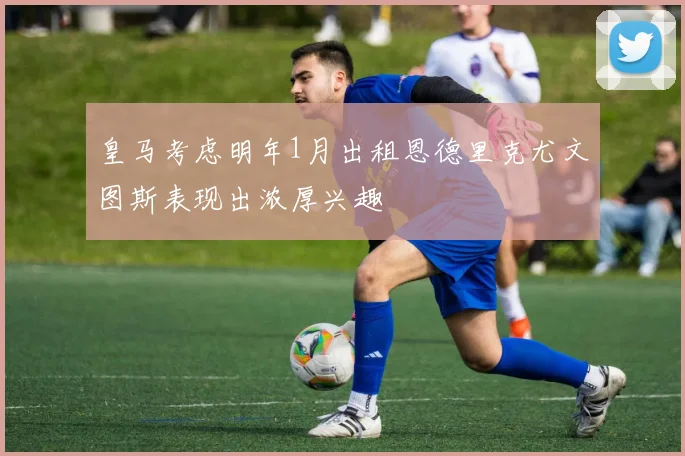 皇马考虑明年1月出租恩德里克尤文图斯表现出浓厚兴趣