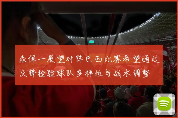 森保一展望对阵巴西比赛希望通过交锋检验球队多样性与战术调整
