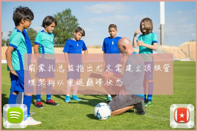 前蒙扎总监指出尤文需建立顶级管理架构以重返巅峰状态