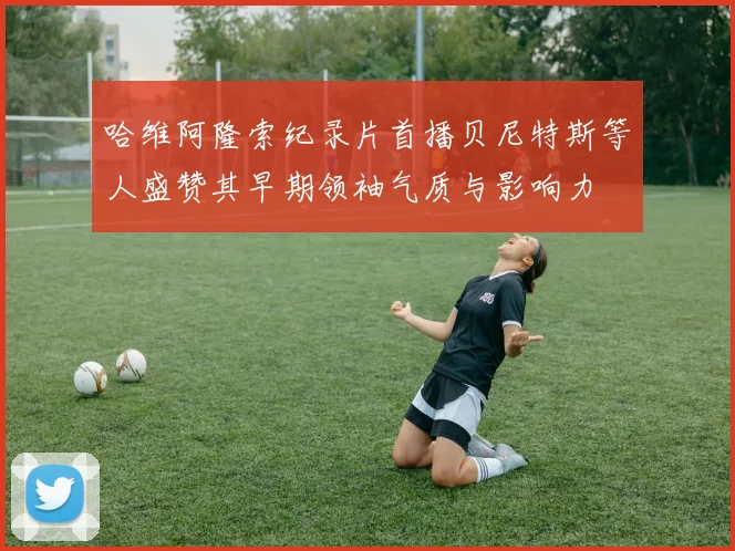 哈维阿隆索纪录片首播贝尼特斯等人盛赞其早期领袖气质与影响力