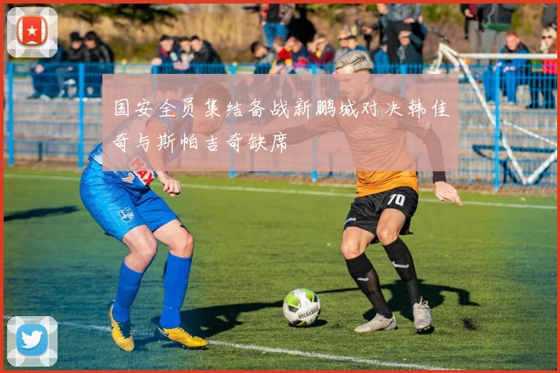 国安全员集结备战新鹏城对决韩佳奇与斯帕吉奇缺席