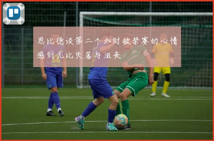 恩比德谈第二个加时被禁赛的心情感到无比失落与沮丧