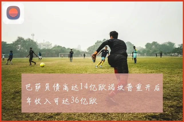巴萨负债高达14亿欧诺坎普重开后年收入可达36亿欧