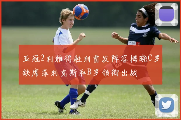 亚冠2利雅得胜利首发阵容揭晓C罗缺席菲利克斯和B罗领衔出战