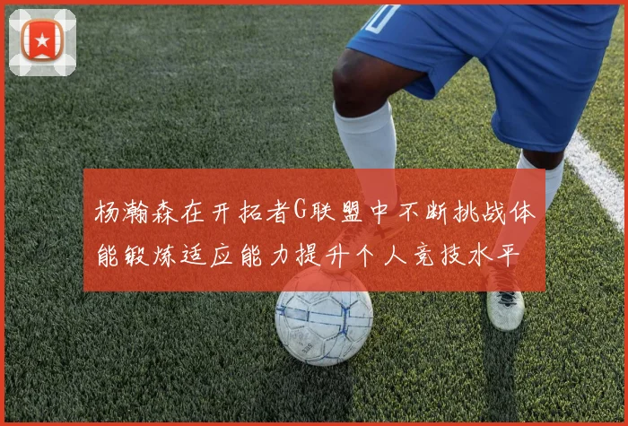 杨瀚森在开拓者G联盟中不断挑战体能锻炼适应能力提升个人竞技水平