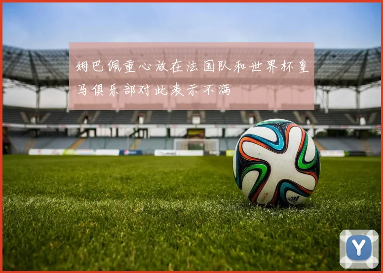 姆巴佩重心放在法国队和世界杯皇马俱乐部对此表示不满