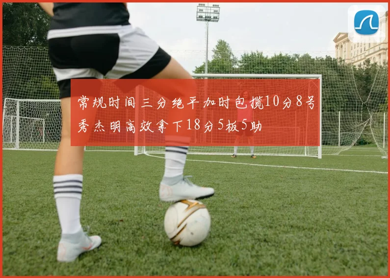 常规时间三分绝平加时包揽10分8号秀杰明高效拿下18分5板5助