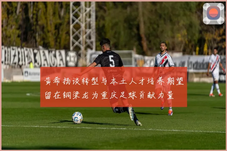 黄希扬谈转型与本土人才培养期望留在铜梁龙为重庆足球贡献力量