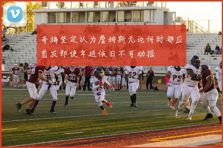 夸梅坚定认为詹姆斯无论何时都应首发即使年迈依旧不可动摇
