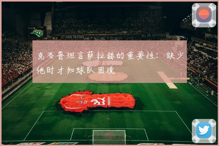 克洛普坦言萨拉赫的重要性：缺少他时才知球队困境